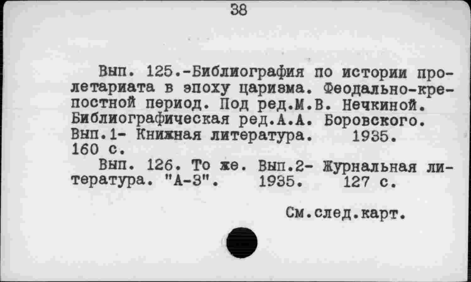 ﻿38
Вып. 125.-Библиография по истории пролетариата в эпоху цариэма. Феодально-крепостной период. Под ред.м.В. Нечкиной. Библиографическая ред.А.А. Боровского. Вып.1- Книжная литература. 1935. 160 с.
Вып. 126. То же. Вып.2- Журнальная литература. ”А-3".	1935.	127 с.
См.след.карт.